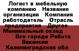 Логист в мебельную компанию › Название организации ­ Компания-работодатель › Отрасль предприятия ­ Другое › Минимальный оклад ­ 20 000 - Все города Работа » Вакансии   . Калининградская обл.,Светловский городской округ 